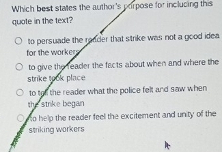 Which best states the author's porpose for including this
quote in the text?
to persuade the reader that strike was not a good idea
for the workers
to give the reader the facts about when and where the
strike took place
to tell the reader what the police felt and saw when
the strike began
to help the reader feel the excitement and unity of the
striking workers