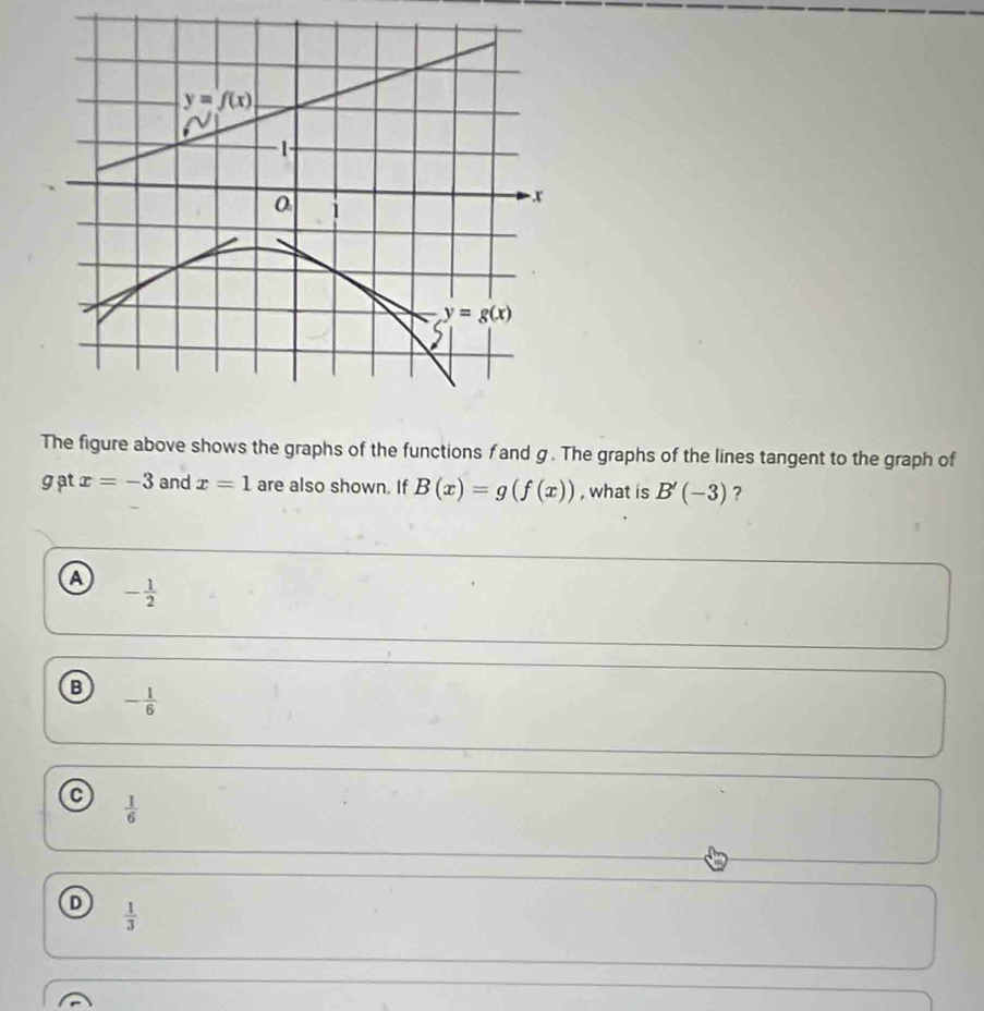 The figure above shows the graphs of the functions f and g. The graphs of the lines tangent to the graph of
gat x=-3 and x=1 are also shown. If B(x)=g(f(x)) , what is B'(-3) ?
a - 1/2 
B - 1/6 
a  1/6 
D  1/3 