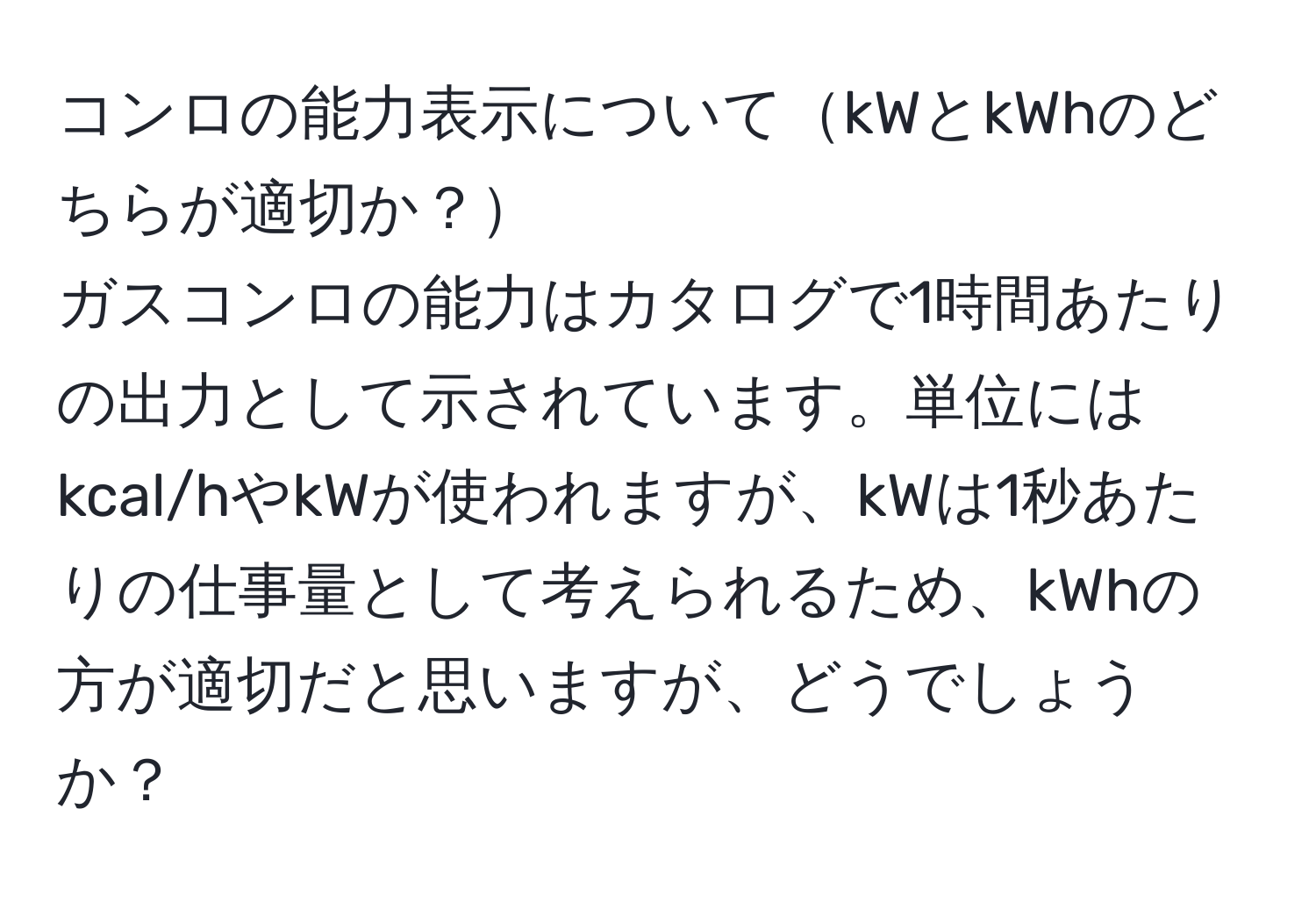 コンロの能力表示についてkWとkWhのどちらが適切か？  
ガスコンロの能力はカタログで1時間あたりの出力として示されています。単位にはkcal/hやkWが使われますが、kWは1秒あたりの仕事量として考えられるため、kWhの方が適切だと思いますが、どうでしょうか？