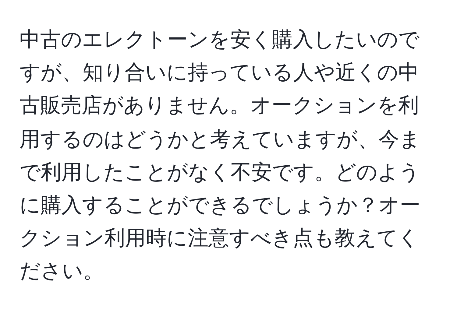 中古のエレクトーンを安く購入したいのですが、知り合いに持っている人や近くの中古販売店がありません。オークションを利用するのはどうかと考えていますが、今まで利用したことがなく不安です。どのように購入することができるでしょうか？オークション利用時に注意すべき点も教えてください。