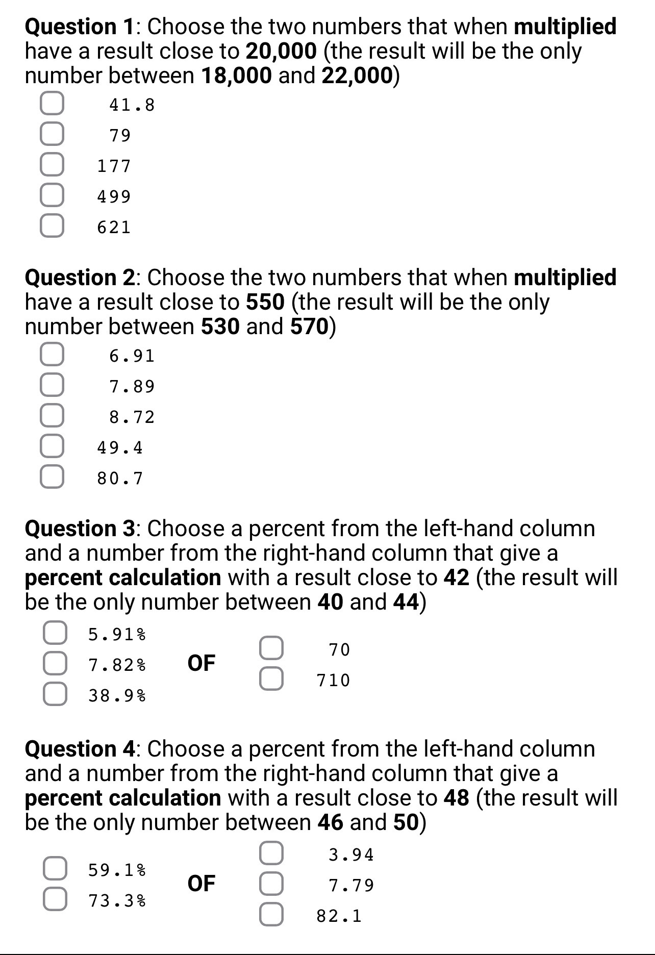 Choose the two numbers that when multiplied
have a result close to 20,000 (the result will be the only
number between 18,000 and 22,000)
41.8
79
177
499
621
Question 2: Choose the two numbers that when multiplied
have a result close to 550 (the result will be the only
number between 530 and 570)
6.91
7.89
8.72
49.4
80.7
Question 3: Choose a percent from the left-hand column
and a number from the right-hand column that give a
percent calculation with a result close to 42 (the result will
be the only number between 40 and 44)
5.918
70
7.82 OF
710
38.9%
Question 4: Choose a percent from the left-hand column
and a number from the right-hand column that give a
percent calculation with a result close to 48 (the result will
be the only number between 46 and 50)
3.94
59.1%
OF 7.79
73.3%
82.1