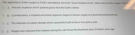 The appearance of free oxygen in Earth's atmosphere led to the 'Great Oxidation Event." Where did all of this oxygen come f
A Volcanic eruptions which spewed gases from the Earth's interior.
B. Cyanobacteria, a multated unicellular organism, began to release oxygen as it performed photosynthesis.
C. The reduction of carbon dioxide which caused the Earth to freeze from pole to pole.
D. Oxygen was released from meteors during the Late Heavy Bombardment about 3.8 billion years ago.