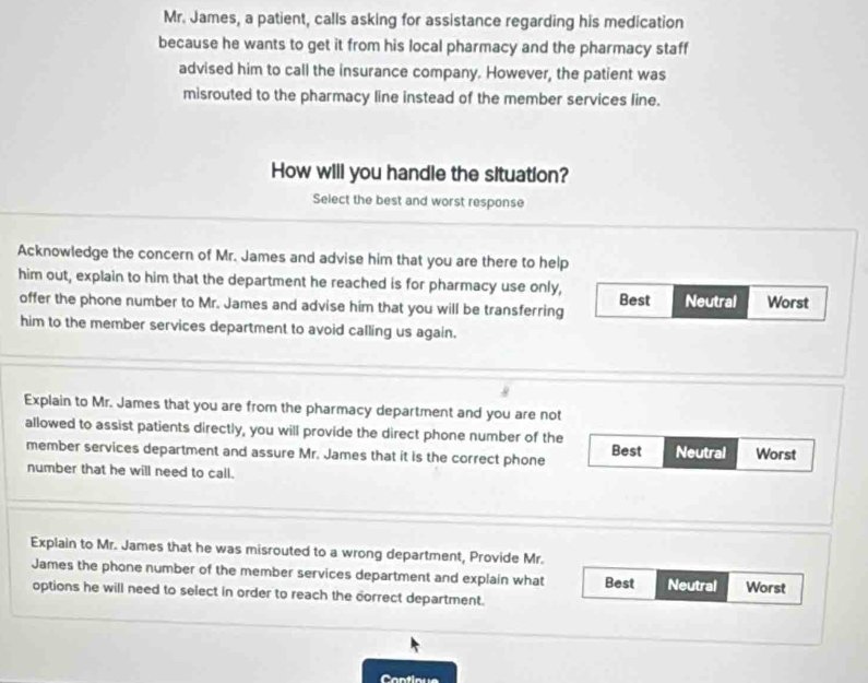 Mr. James, a patient, calls asking for assistance regarding his medication
because he wants to get it from his local pharmacy and the pharmacy staff
advised him to call the insurance company. However, the patient was
misrouted to the pharmacy line instead of the member services line.
How will you handle the situation?
Select the best and worst response
Acknowledge the concern of Mr. James and advise him that you are there to help
him out, explain to him that the department he reached is for pharmacy use only, Best Neutral Worst
offer the phone number to Mr. James and advise him that you will be transferring
him to the member services department to avoid calling us again.
.
Explain to Mr. James that you are from the pharmacy department and you are not
allowed to assist patients directly, you will provide the direct phone number of the Best
member services department and assure Mr. James that it is the correct phone Neutral Worst
number that he will need to call.
Explain to Mr. James that he was misrouted to a wrong department, Provide Mr.
James the phone number of the member services department and explain what Best Neutral Worst
options he will need to select in order to reach the correct department.
Continue