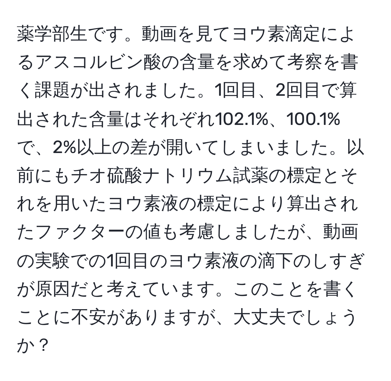 薬学部生です。動画を見てヨウ素滴定によるアスコルビン酸の含量を求めて考察を書く課題が出されました。1回目、2回目で算出された含量はそれぞれ102.1%、100.1%で、2%以上の差が開いてしまいました。以前にもチオ硫酸ナトリウム試薬の標定とそれを用いたヨウ素液の標定により算出されたファクターの値も考慮しましたが、動画の実験での1回目のヨウ素液の滴下のしすぎが原因だと考えています。このことを書くことに不安がありますが、大丈夫でしょうか？