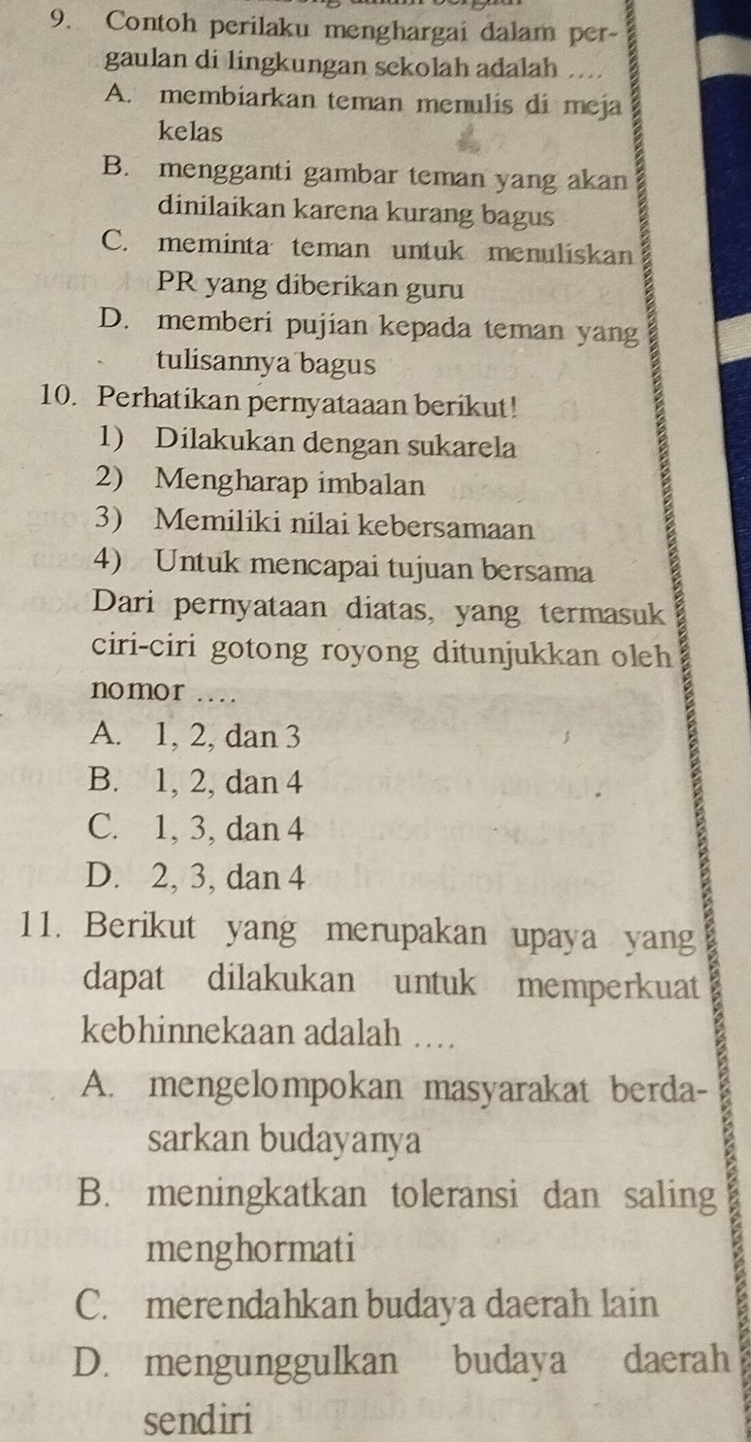 Contoh perilaku menghargai dalam per-
gaulan di lingkungan sekolah adalah
A. membiarkan teman menulis di meja
kelas
B. mengganti gambar teman yang akan
dinilaikan karena kurang bagus
C. meminta teman untuk menuliskan
PR yang diberikan guru
D. memberi pujian kepada teman yang
tulisannya bagus
10. Perhatikan pernyataaan berikut!
1) Dilakukan dengan sukarela
2) Mengharap imbalan
3) Memiliki nilai kebersamaan
4) Untuk mencapai tujuan bersama
Dari pernyataan diatas, yang termasuk
ciri-ciri gotong royong ditunjukkan oleh
nomor ..
A. 1, 2, dan 3
B. 1, 2, dan 4
C. 1, 3, dan 4
D. 2, 3, dan 4
11. Berikut yang merupakan upaya yang
dapat dilakukan untuk memperkuat
kebhinnekaan adalah …
A. mengelompokan masyarakat berda-
sarkan budayanya
B. meningkatkan toleransi dan saling
menghormati
C. merendahkan budaya daerah lain
D. mengunggulkan budaya daerah
sendiri