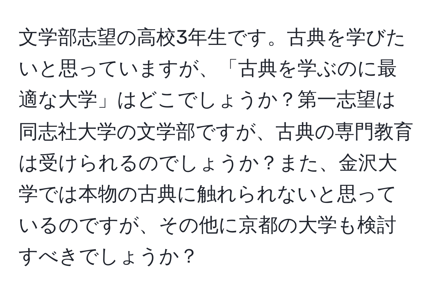 文学部志望の高校3年生です。古典を学びたいと思っていますが、「古典を学ぶのに最適な大学」はどこでしょうか？第一志望は同志社大学の文学部ですが、古典の専門教育は受けられるのでしょうか？また、金沢大学では本物の古典に触れられないと思っているのですが、その他に京都の大学も検討すべきでしょうか？