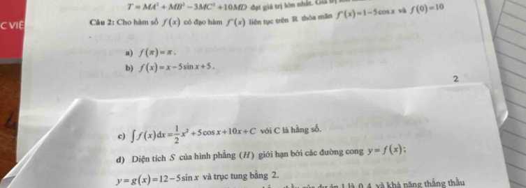 T=MA^2+MB^2-3MC^2+10MD đt giá trị lớn nhấ C 
C VIệ Câu 2: Cho hàm số f(x) có đạo hàm f'(x) liên tục trên R thóa mǎn f'(x)=1-5cos x và f(0)=10
a) f(π )=π , 
b) f(x)=x-5sin x+5. 
2 
c) ∈t f(x)dx= 1/2 x^2+5cos x+10x+C với C là hằng số. 
d) Diện tích S của hình phẳng (H) giới hạn bởi các đường cong y=f(x);
y=g(x)=12-5sin x và trục tung bằng 2. 
1 là 0 4 xà khả năng thắng thầu