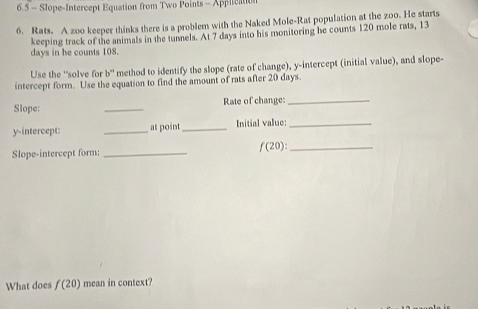 6.5 - Slope-Intercept Equation from Two Points - Application 
6. Rats. A zoo keeper thinks there is a problem with the Naked Mole-Rat population at the zoo. He starts 
keeping track of the animals in the tunnels. At 7 days into his monitoring he counts 120 mole rats, 13
days in he counts 108. 
Use the 'solve for b ” method to identify the slope (rate of change), y-intercept (initial value), and slope- 
intercept form. Use the equation to find the amount of rats after 20 days. 
Slope: _Rate of change: 
_ 
y-intercept: _at point_ Initial value:_ 
Slope-intercept form:_ 
_ f(20) : 
What does f(20) mean in context?