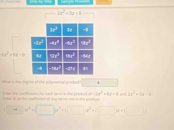 it Overview Step-by-Step Sample Problem Hints
2z^2+3z-9
-2z^2+6z-9
What is the degree of the polynomial product? 4
Enter the coefficients for each term in the product of -2z^2+6z-9 and 2z^2+3z-9.
Enter 0 as the coefficient of any terms not in the product.
(□ )z^4+(□ )z^3+(□ )z^2+(□ )z+(□ )