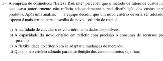 3- A empresa de cosméticos "Beleza Radiante" percebeu que o método de rateio de custos ine
que usava anteriormente não refletia adequadamente a real distribuição dos custos entr
produtos. Após uma análise, a equipe decidiu que um novo critério deveria ser adotado
aspecto é mais crítico para a escolha do novo critério de rateio?
a) A facilidade de calcular o novo critério com dados disponíveis;
b) A capacidade do novo critério em refletir com precisão o consumo de recursos po
produto
c) A flexibilidade do critério em se adaptar a mudanças de mercado;
d) Que o novo critério adotado para distribuição dos custos indiretos seja fixo;