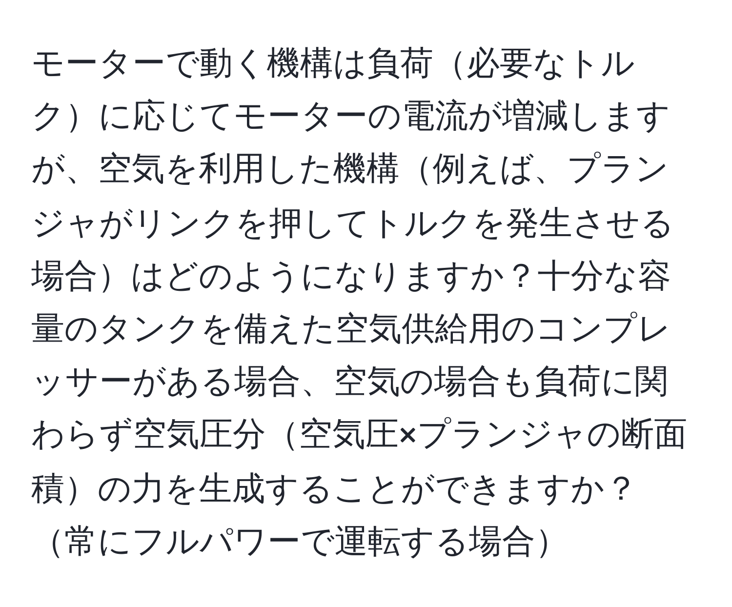 モーターで動く機構は負荷必要なトルクに応じてモーターの電流が増減しますが、空気を利用した機構例えば、プランジャがリンクを押してトルクを発生させる場合はどのようになりますか？十分な容量のタンクを備えた空気供給用のコンプレッサーがある場合、空気の場合も負荷に関わらず空気圧分空気圧×プランジャの断面積の力を生成することができますか？常にフルパワーで運転する場合