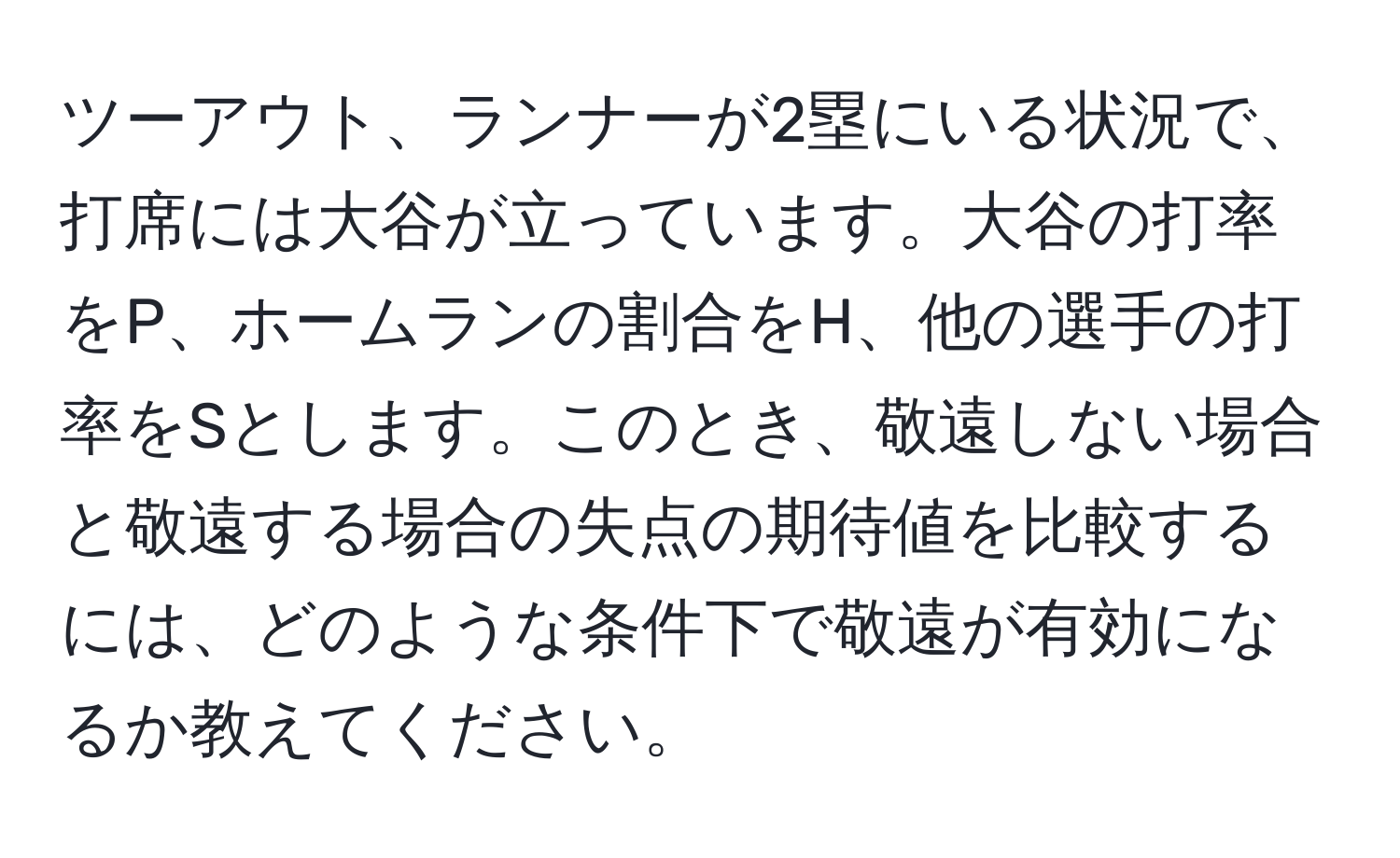 ツーアウト、ランナーが2塁にいる状況で、打席には大谷が立っています。大谷の打率をP、ホームランの割合をH、他の選手の打率をSとします。このとき、敬遠しない場合と敬遠する場合の失点の期待値を比較するには、どのような条件下で敬遠が有効になるか教えてください。