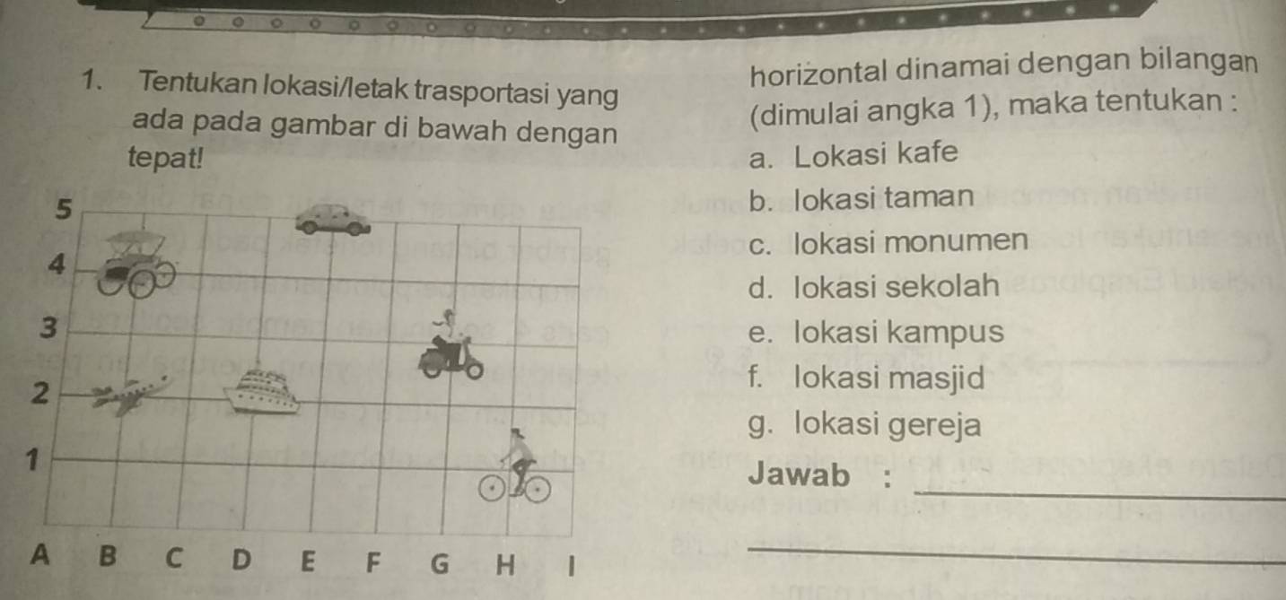 horizontal dinamai dengan bilangan 
1. Tentukan lokasi/letak trasportasi yang 
ada pada gambar di bawah dengan 
(dimulai angka 1), maka tentukan : 
tepat! a. Lokasi kafe 
b. lokasi taman 
c. lokasi monumen 
d. lokasi sekolah 
e. lokasi kampus 
f. lokasi masjid 
g. lokasi gereja 
_ 
Jawab :