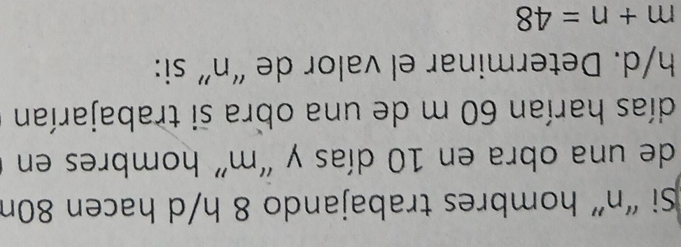 Si “ n ” hombres trabajando 8 h/d hacen 80n
de una obra en 10 días y “ m ” hombres en 
días harían 60 m de una obra si trabajarían
h/d. Determinar el valor de “ n ” si:
m+n=48