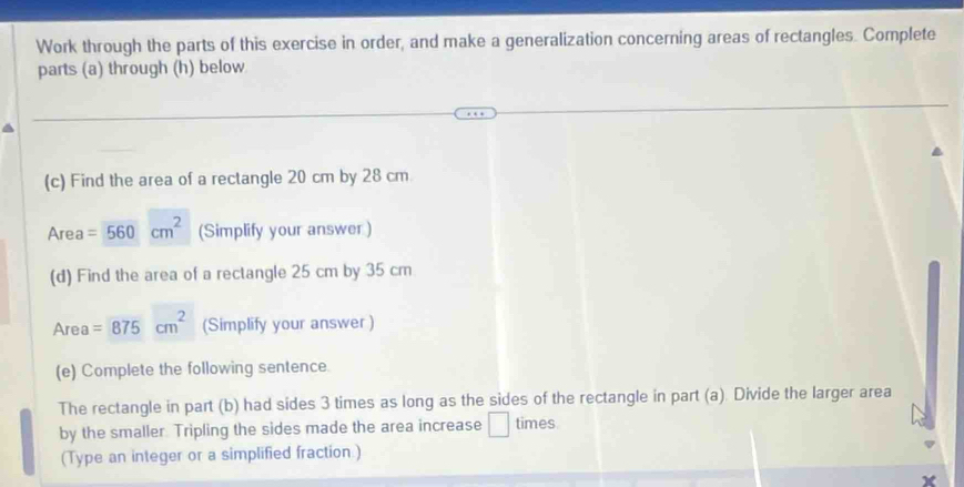 Work through the parts of this exercise in order, and make a generalization concerning areas of rectangles. Complete 
parts (a) through (h) below 
(c) Find the area of a rectangle 20 cm by 28 cm.
Area =560cm^2 (Simplify your answer ) 
(d) Find the area of a rectangle 25 cm by 35 cm
Area=875cm^2 (Simplify your answer ) 
(e) Complete the following sentence. 
The rectangle in part (b) had sides 3 times as long as the sides of the rectangle in part (a). Divide the larger area 
by the smaller. Tripling the sides made the area increase | times 
(Type an integer or a simplified fraction.)