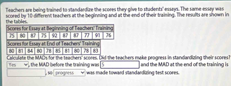 Teachers are being trained to standardize the scores they give to students' essays. The same essay was 
scored by 10 different teachers at the beginning and at the end of their training. The results are shown in 
the tables. 
Calculate the MADs for the teachers' scores. Did the teachers make progress in standardizing their scores? 
Yes ,the MAD before the training was [5 and the MAD at the end of the training is 
, so progress was made toward standardizing test scores.