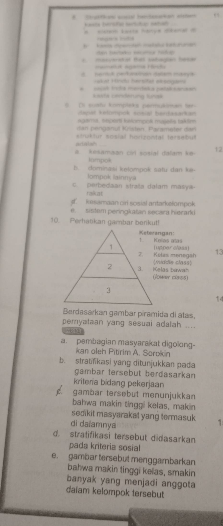 # Sitraitifianl ssial beorlaarian esterm ,
kests berslfal serstup eebath
s.  eisten kæets hança dlikenal di
b kaests dipercteh melbaital keonunan
dan berars eeurar hidop 
Hussyaraket Balll sebaglian hesr
mametuk ngama Hiša
d. bentuk perkswinan dallam mawya 
rakui Hindu bersift ekssgavi
e   sejsk India meršaka pelaksanaan
kasta cenderung tunak
) D)i susfu kompleks permukiman ter
dapat kelompok sosial berdasarkan
agama, seperti kelompok majelis taklim
dan penganul Kristen. Parameter dari
struktur sosial horizontal tersebut
adalah
a. kesamaan ciri sosial dalam ke- 12
lompok
b. dominasi kelompok satu dan ke-
lompok lainnya
c. perbedaan strata dalam masya-
rakat. kesamaan ciri sosial antarkelompok
e. sistem peringkatan secara hierarki
10. Perhatikan gambar berikut!
Keterangan:
1. Kelas atas
1 (upper class) 13
2. Kelas menegah
(middle class)
2 3. Kelas bawah
(lower class)
3
14
Berdasarkan gambar piramida di atas,
pernyataan yang sesuai adalah ....
HOTS
a. pembagian masyarakat digolong-
kan oleh Pitirim A. Sorokin
b. stratifikasi yang ditunjukkan pada
gambar tersebut berdasarkan
kriteria bidang pekerjaan
c. gambar tersebut menunjukkan
bahwa makin tinggi kelas, makin
sedikit masyarakat yang termasuk 1
di dalamnya
d. stratifikasi tersebut didasarkan
pada kriteria sosial
e. gambar tersebut menggambarkan
bahwa makin tinggi kelas, smakin
banyak yang menjadi anggota
dalam kelompok tersebut