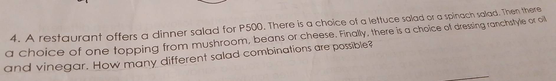 A restaurant offers a dinner salad for P500. There is a choice of a lettuce salad or a spinach salad. Then there 
a choice of one topping from mushroom, beans or cheese. Finally, there is a choice of dressing ranchstyle or oit 
and vinegar. How many different salad combinations are possible?