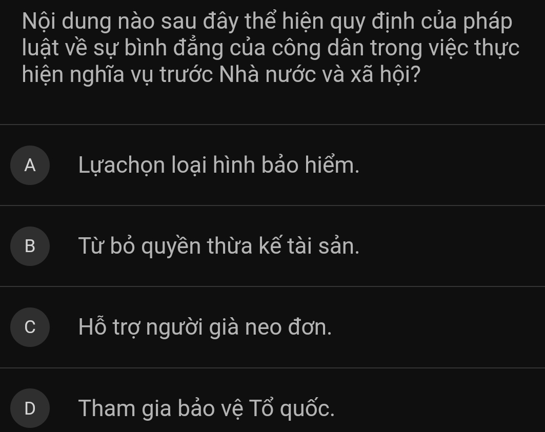 Nội dung nào sau đây thể hiện quy định của pháp
luật về sự bình đẳng của công dân trong việc thực
hiện nghĩa vụ trước Nhà nước và xã hội?
A Lựachọn loại hình bảo hiểm.
Từ bỏ quyền thừa kế tài sản.
Hỗ trợ người già neo đơn.
Tham gia bảo vệ Tổ quốc.