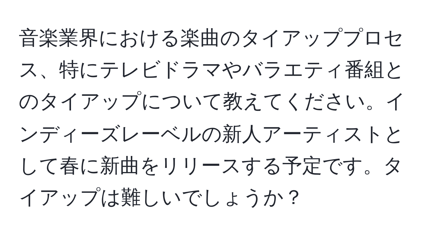 音楽業界における楽曲のタイアッププロセス、特にテレビドラマやバラエティ番組とのタイアップについて教えてください。インディーズレーベルの新人アーティストとして春に新曲をリリースする予定です。タイアップは難しいでしょうか？