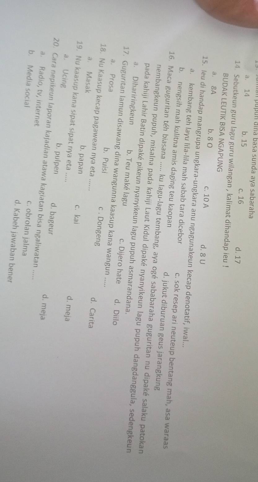 uman pupun đina basa sunda aya sabaraha
a. 14 b. 15 c. 16 d. 17
14. Sebutkeun guru lagu guru wilangan , kalimat dihandap ieu !
BUDAK LEUTIK BISA NGAPUNG
a. 8A b. 8 0 c. 10 A
d. 8 U
15. leu di handap mangrupa ungkara-ungkara anu ngagunakeun kecap denotatif, iwal...
a. kembang teh layu lila-lila mah sabab tara dicebor c. sok resep ari neuteup bentang mah, asa waraas
b. nengsih mah kulitna amis daging teu kaopan d. jukut diburuan geus jarangkung
16. Maca guguritan téh biasana ..... ku lagu-lagu tembang, aya ogé sababaraha guguritan nu dipaké salaku patokan
nembangkeun pupuh, misalna pada kahiji Laut Kidul dipaké nyanyikeun lagu pupuh dangdanggula, sedengkeun
pada kahiji Lahir Batin dipaké pikeun nyanyikeun lagu pupuh asmarandana.
a. Dihariringkeun b. Teu maké lagu c. Dijero hate d. Diilo
17. Guguritan lamun disawang dina wangunna kaasup kana wangun .....
a. Prosa b. Puisi c . Dongeng d. Carita
18. Nu Kaasup kecap pagawean nya eta ......
a. Masak b. papan c. kai d. meja
19. Nu kaasup kana sipat sipat nya eta .....
a. Ucing b. pulpen d. bageur d. meja
20. Cara nepikeun laporan kajadian atawa kagiatan bisa ngaliwatan .....
a. Radio, tv, internet c. obrolan jalma
b. Media social d. Kabeh jawaban bener