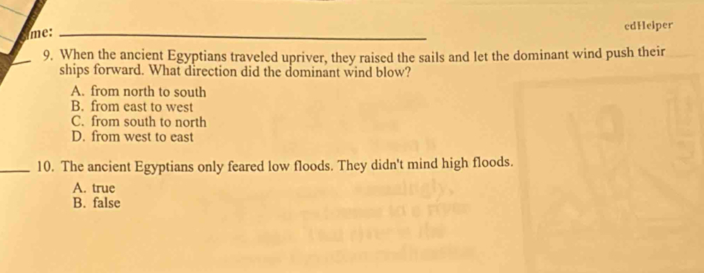 me: edHelper
9. When the ancient Egyptians traveled upriver, they raised the sails and let the dominant wind push their
ships forward. What direction did the dominant wind blow?
A. from north to south
B. from east to west
C. from south to north
D. from west to east
_10. The ancient Egyptians only feared low floods. They didn't mind high floods.
A. true
B. false