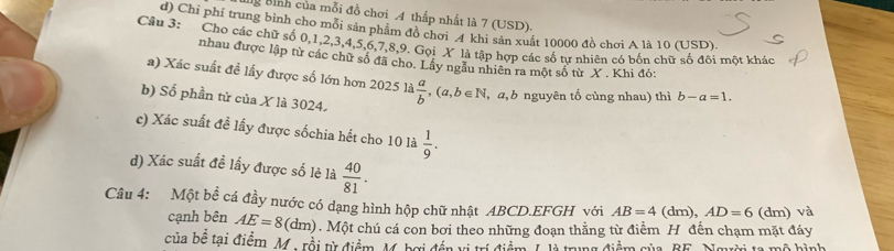 Bình của mỗi đồ chơi 4 thấp nhất là 7 (USD). 
d) Chi phí trung bình cho môi sản phẩm đồ chơi 4 khi sản xuất 10000 đồ chơi A là 10 (USD). 
Câu 3: Cho các chữ số 0, 1, 2, 3, 4, 5, 6, 7, 8, 9. Gọi X là tập hợp các số tự nhiên có bốn chữ số đôi một khác 
nhau được lập từ các chữ số đã cho. Lấy ngẫu nhiên ra một số từ X. Khi đó: 
a) Xác suất đề lấy được số lớn hơn 2025 là  a/b ,(a,b∈ N , a, b nguyên tố cùng nhau) thì b-a=1. 
b) Số phần tử của X là 3024. 
c) Xác suất đề lấy được sốchia hết cho 10 là  1/9 . 
d) Xác suất đề lấy được số lẻ là  40/81 . 
Câu 4: Một bề cá đầy nước có dạng hình hộp chữ nhật ABCD.EFGH với AB=4 (dm ). AD=6 (dm) và 
cạnh bên AE=8 (c m 0. Một chú cá con bơi theo những đoạn thẳng từ điểm H đến chạm mặt đáy 
của bê tại điểm, M. rồi t điểm, M. hợi đần vị trí điểm