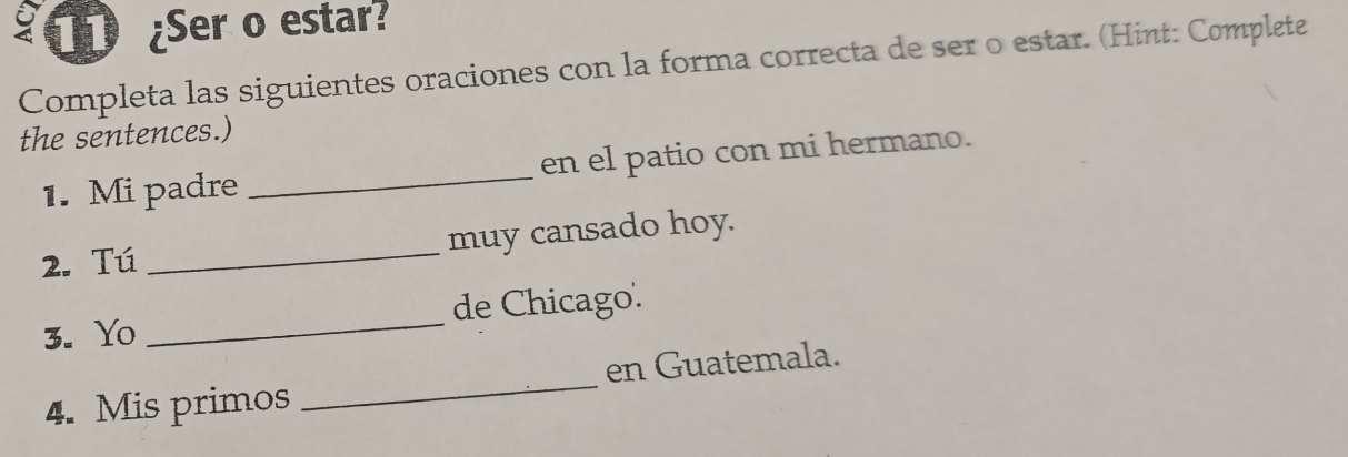 11 ¿Ser o estar? 
Completa las siguientes oraciones con la forma correcta de ser o estar. (Hint: Complete 
the sentences.) 
1. Mi padre _en el patio con mi hermano. 
2. Tú _muy cansado hoy. 
3. Yo _de Chicago. 
4. Mis primos _en Guatemala.