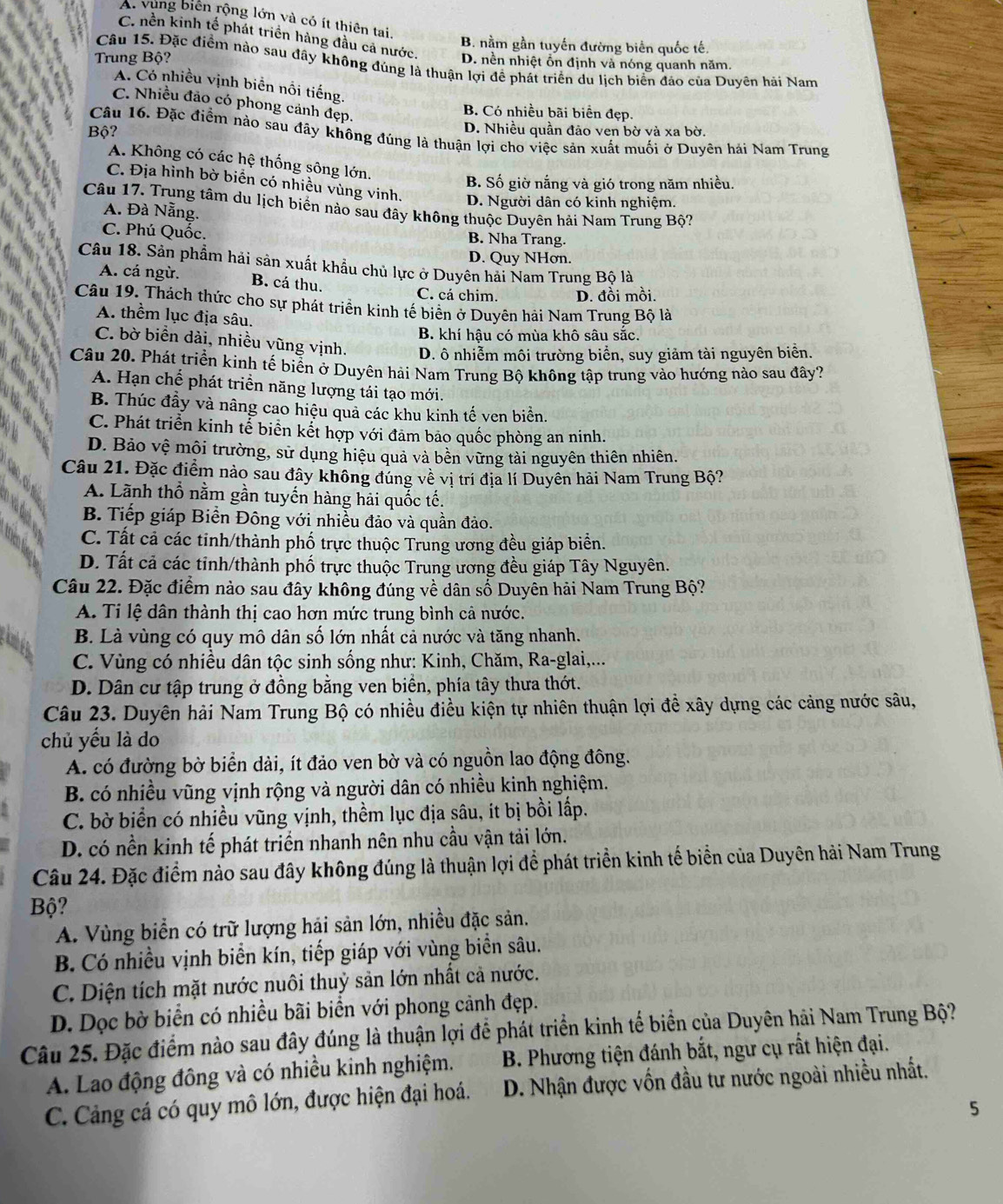 A. vùng biển rộng lớn và có ít thiên tai.
C. nền kinh tế phát triển hàng đầu cả nước. D. nền nhiệt ổn định và nóng quanh năm.
B. nằm gần tuyến đường biên quốc tế.
Trung Bộ?
Câu 15. Đặc điểm nào sau đây không đúng là thuận lợi đề phát triển du lịch biển đảo của Duyên hải Nam
A. Có nhiều vịnh biển nổi tiếng.
C. Nhiều đảo có phong cảnh đẹp.
B. Có nhiều bãi biển đẹp.
Bộ? D. Nhiều quần đảo ven bờ và xa bờ.
Câu 16. Đặc điểm nào sau đây không đúng là thuận lợi cho việc sản xuất muối ở Duyên hải Nam Trung
A. Không có các hệ thống sông lớn.
B. Số giờ nắng và gió trong năm nhiều.
C. Địa hình bờ biển có nhiều vùng vinh. D. Người dân có kinh nghiệm.
Câu 17. Trung tâm du lịch biển nào sau đây không thuộc Duyên hải Nam Trung Bộ?
A. Đà Nẵng.
C. Phú Quốc. B. Nha Trang.
D. Quy NHơn.
Câu 18. Sản phẩm hải sản xuất khẩu chủ lực ở Duyên hải Nam Trung Bộ là
A. cá ngừ. B. cá thu.
C. cá chim. D. đồi mồi.
Câu 19. Thách thức cho sự phát triển kinh tế biển ở Duyên hải Nam Trung Bộ là
A. thềm lục địa sâu.
B. khí hậu có mùa khô sâu sắc.
C. bờ biển dài, nhiều vũng vịnh. D. ô nhiễm môi trường biển, suy giảm tài nguyên biển.
Câu 20. Phát triển kinh tế biển ở Duyên hải Nam Trung Bộ không tập trung vào hướng nào sau đây?
A. Hạn chế phát triển năng lượng tái tạo mới.
B. Thúc đầy và nâng cao hiệu quả các khu kinh tế ven biển.
C. Phát triển kinh tể biển kết hợp với đảm bảo quốc phòng an ninh.
D. Bảo vệ mội trường, sử dụng hiệu quả và bền vững tải nguyên thiên nhiên.
Câu 21. Đặc điểm nào sau đây không đúng về vị trí địa lí Duyên hải Nam Trung Bộ?
A. Lãnh thổ nằm gần tuyến hàng hải quốc tế.
B. Tiếp giáp Biền Đông với nhiều đảo và quần đảo.
C. Tất cả các tinh/thành phố trực thuộc Trung ương đều giáp biển.
D. Tất cả các tinh/thành phố trực thuộc Trung ương đều giáp Tây Nguyên.
Câu 22. Đặc điểm nào sau đây không đúng về dân số Duyên hải Nam Trung Bộ?
A. Ti lệ dân thành thị cao hơn mức trung bình cả nước.
glonge
B. Là vùng có quy mô dân số lớn nhất cả nước và tăng nhanh.
C. Vùng có nhiều dân tộc sinh sống như: Kinh, Chăm, Ra-glai,...
D. Dân cư tập trung ở đồng bằng ven biển, phía tây thưa thớt.
Câu 23. Duyên hải Nam Trung Bộ có nhiều điều kiện tự nhiên thuận lợi đề xây dựng các cảng nước sâu,
chủ yếu là do
A. có đường bờ biển dài, ít đảo ven bờ và có nguồn lao động đông.
B. có nhiều vũng vịnh rộng và người dân có nhiều kinh nghiệm.
C. bờ biển có nhiều vũng vịnh, thềm lục địa sâu, ít bị bồi lấp.
D. có nền kinh tế phát triển nhanh nên nhu cầu vận tải lớn.
Câu 24. Đặc điểm nào sau đây không đúng là thuận lợi để phát triển kinh tế biển của Duyên hải Nam Trung
Bộ?
A. Vùng biển có trữ lượng hải sản lớn, nhiều đặc sản.
B. Có nhiều vịnh biển kín, tiếp giáp với vùng biển sâu.
C. Diện tích mặt nước nuôi thuỷ sản lớn nhất cả nước.
D. Dọc bờ biển có nhiều bãi biển với phong cảnh đẹp.
Câu 25. Đặc điểm nào sau đây đúng là thuận lợi để phát triển kinh tế biển của Duyên hải Nam Trung Bộ?
A. Lao động đông và có nhiều kinh nghiệm.  B. Phương tiện đánh bắt, ngư cụ rất hiện đại.
C. Cảng cá có quy mô lớn, được hiện đại hoá.  D. Nhận được vốn đầu tư nước ngoài nhiều nhất.
5