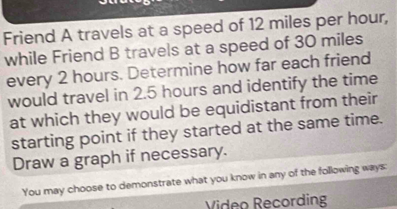 Friend A travels at a speed of 12 miles per hour, 
while Friend B travels at a speed of 30 miles
every 2 hours. Determine how far each friend 
would travel in 2.5 hours and identify the time 
at which they would be equidistant from their 
starting point if they started at the same time. 
Draw a graph if necessary. 
You may choose to demonstrate what you know in any of the following ways: 
Video Recording