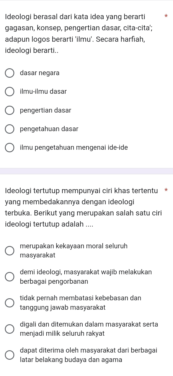 Ideologi berasal dari kata idea yang berarti *
gagasan, konsep, pengertian dasar, cita-cita';
adapun logos berarti 'ilmu'. Secara harfıah,
ideologi berarti..
dasar negara
ilmu-ilmu dasar
pengertian dasar
pengetahuan dasar
ilmu pengetahuan mengenai ide-ide
Ideologi tertutup mempunyai ciri khas tertentu *
yang membedakannya dengan ideologi
terbuka. Berikut yang merupakan salah satu ciri
ideologi tertutup adalah ....
merupakan kekayaan moral seluruh
masyarakat
demi ideologi, masyarakat wajib melakukan
berbagai pengorbanan
tidak pernah membatasi kebebasan dan
tanggung jawab masyarakat
digali dan ditemukan dalam masyarakat serta
menjadi milik seluruh rakyat
dapat diterima oleh masyarakat dari berbagai
latar belakang budaya dan agama