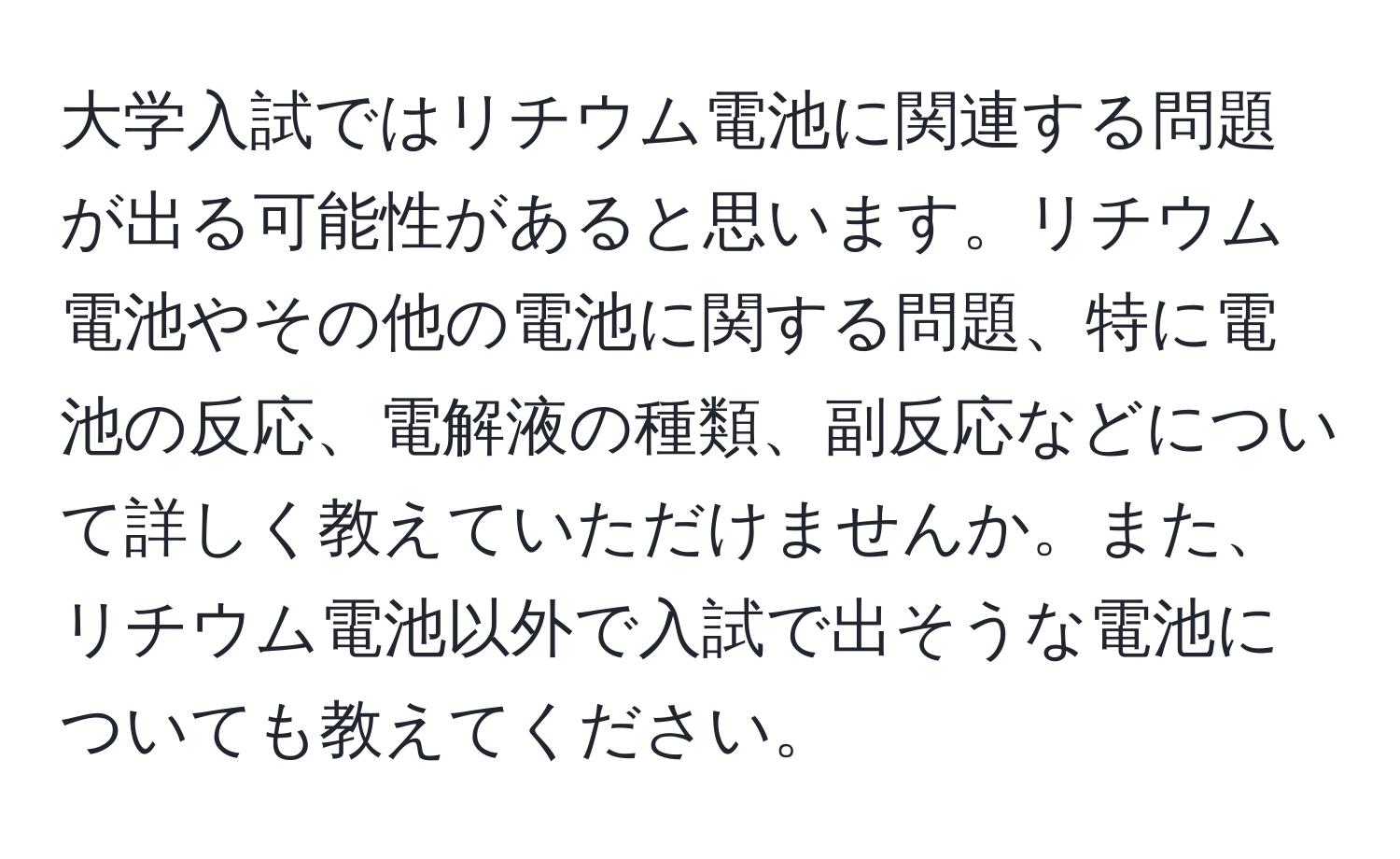 大学入試ではリチウム電池に関連する問題が出る可能性があると思います。リチウム電池やその他の電池に関する問題、特に電池の反応、電解液の種類、副反応などについて詳しく教えていただけませんか。また、リチウム電池以外で入試で出そうな電池についても教えてください。