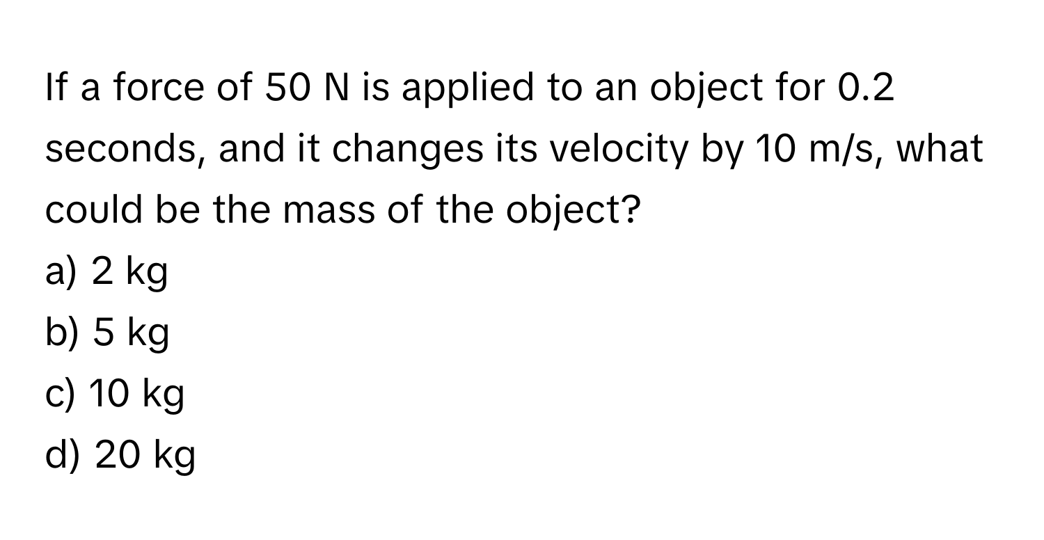 If a force of 50 N is applied to an object for 0.2 seconds, and it changes its velocity by 10 m/s, what could be the mass of the object?
a) 2 kg
b) 5 kg
c) 10 kg
d) 20 kg