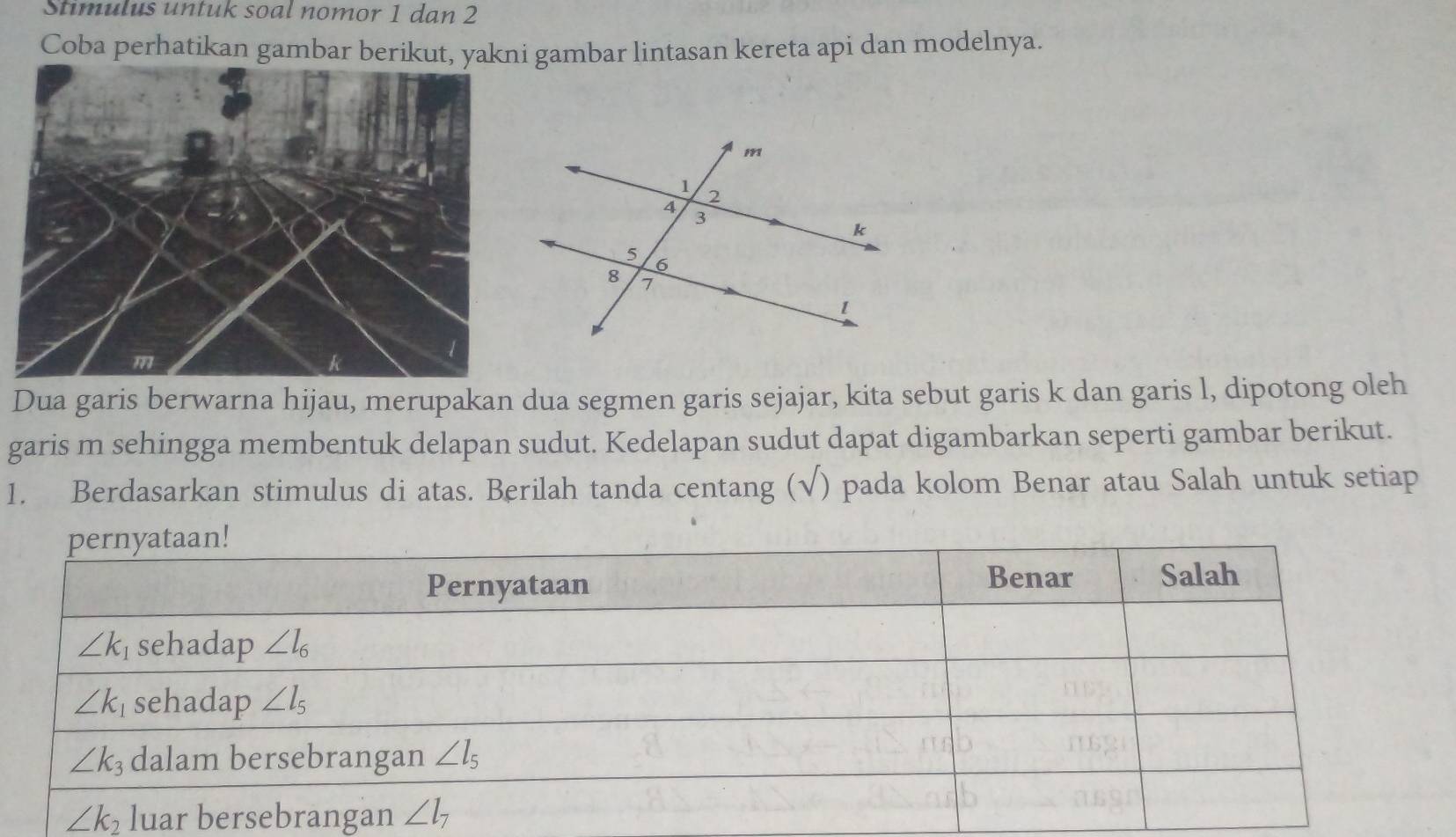 Stimulus untuk soal nomor 1 dan 2
Coba perhatikan gambar berikut, yakni gambar lintasan kereta api dan modelnya.
Dua garis berwarna hijau, merupakan dua segmen garis sejajar, kita sebut garis k dan garis l, dipotong oleh
garis m sehingga membentuk delapan sudut. Kedelapan sudut dapat digambarkan seperti gambar berikut.
1. Berdasarkan stimulus di atas. Berilah tanda centang (√) pada kolom Benar atau Salah untuk setiap