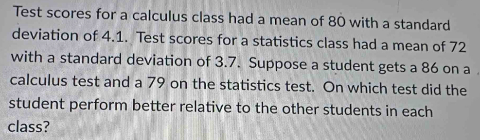 Test scores for a calculus class had a mean of 80 with a standard 
deviation of 4.1. Test scores for a statistics class had a mean of 72
with a standard deviation of 3.7. Suppose a student gets a 86 on a 
calculus test and a 79 on the statistics test. On which test did the 
student perform better relative to the other students in each 
class?