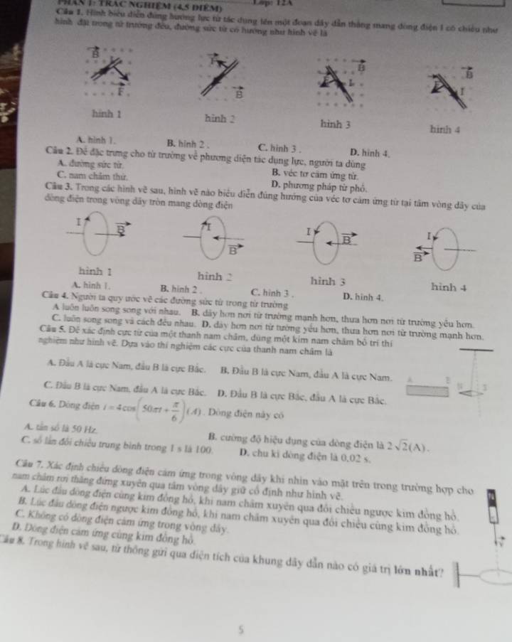 phân 1: Trac nghiêm (45 điêm) Lapo 12A
Căm 1. Hình biểu diễn đùng hương lực từ tác dụng lên một đoan dây dẫn thắng mang đòng điện 1 có chiều như
hình đặi trong tử trường đều, đường sửc từ có tướng như hình về là
B
vector B
vector B
I
hinh 1 hinh 2 hình 3
hinh 4
A. hinh 1. B. hinh 2 . C. hinh 3 . D. hinh 4.
Cầu 2. Để đặc trưng cho từ trường về phương diện tác dụng lực, người ta dùng
A. đường sức từ B. véc tơ cầm ứng từ.
C. nam chẩm thứ. D. phương pháp từ phó
Cầu 3. Trong các hình vẽ sau, hình vẽ nào biểu diễn đúng hướng của véc tơ cảm ứng từ tại tâm vòng dây của
đòng điện trong vòng dãy tròn mang dòng điện
I
I
B
I
vector B
 arrow /B 
hình 1 hinh 2 hình 3 hinh 4
A. hinh 1. B. hinh 2 . C. hinh 3 . D. hinh 4.
Câu 4. Người ta quy ước c^2 các đường sức từ trong từ trường
A luôn luôn song song với nhau. B. dãy hơn nơi từ trường mạnh hơn, thưa hơn nơi từ trường yêu hơn
C. luôn song song và cách đều nhau. D. dây hơn nơi từ tường yêu hơn, thưa hơn nơi từ trường mạnh hơn.
Cầu 5. Để xác định cực từ của một thanh nam châm, dùng một kim nam chăm bổ trí thí
nghiệm như hình vẽ. Dựa vào thí nghiệm các cực của thanh nam châm là
A. Đầu A là cực Nam, đầu B là cực Bắc. B. Đầu B là cực Nam, đầu A là cực Nam. 1 $
C. Đầu B là cực Nam, đầu A là cực Bắc. D. Đầu B là cực Bắc, đầu A là cực Bắc.
Câu 6. Dòng điện i=4cos (50π t+ π /6 )(A). Dòng điện này có
A. tân số là 50 Hz. B. cường độ hiệu dụng của dòng điện là 2sqrt(2)(A).
C. số lần đổi chiều trung bình trong 1 1d100 D. chu ki dòng điện là 0,02 s.
Câu 7. Xác định chiêu dòng điện cảm ứng trong vòng dây khi nhìn vào mặt trên trong trường hợp cho
năm châm rơi thăng đứng xuyên qua tâm vòng dây giữ cổ định như hình vẽ.
A. Lúc đầu dòng điện cùng kim đồng hồ, khi nam châm xuyên qua đổi chiêu ngược kim đòng hỏ,
B. Lúc đầu dồng điện ngược kim đồng hồ, khi nam chấm xuyên qua đổi chiêu cũng kim đồng hỏ.
C. Không có đòng điện cảm ứng trong vòng đây.
D. Đông điện cảm ứng cùng kim đồng hồ.
Cầu 8. Trong hình về sau, từ thống gửi qua diện tích của khung dãy dẫn nào có giá trị lớn nhất?
5