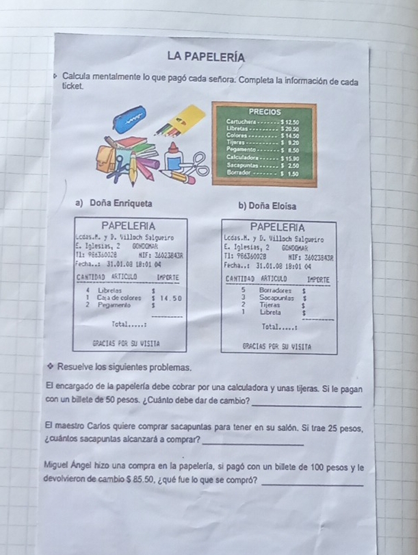 LA PAPELERÍA
Calcula mentalmente lo que pagó cada señora. Completa la información de cada
ticket.
PRECIOS
Cartuchera =======
Libretas ==- ---- == $ 20.50 $ 12.50
Colores ======= $ 14.50
Tijeres __________ $ 9,20
Pegamento =---- - - $ 1.50
Calculadora == = = == $ 15.90
Sacapuntas______ 3 2.50
Borrador ------ - $ 1.50
a) Doña Enriqueta b) Doña Eloisa
PAPELERIA PAPELERIA
Lcdas.M. y D. Villoch Salgueiro  Lcdas.M. y D. Willoch Salgueiro
E. Iglesias, 2 GONDOMAR E. Iglesias, 2 GONDOMAR
11：96+340028 NIF：36023843R T1： 98636002B NIF:36023843R
Fecha..: 31.01.08 18:01 04 Fecha..: 31.01.08 18:01 04
CANTIDAD ARTICULO IMPERTE C ANTIDAD ARTICULO IMPORTE
5 Borradores  $
4 Librelas  14.50 3 Sacapuntas
1 Caça de colores
_
2 Pegamento 2 Tijeras 1  Libreta
Total.....: Total.....:
GRACIAS POR SU VISITA GRACIAS PGR SU VISITA
* Resuelve los siguientes problemas.
El encargado de la papelería debe cobrar por una calculadora y unas tijeras. Si le pagan
_
con un billete de 50 pesos. ¿Cuánto debe dar de cambio?
El maestro Carlos quiere comprar sacapuntas para tener en su salón. Si trae 25 pesos,
_
cuántos sacapuntas alcanzará a comprar?
Miguel Ángel hizo una compra en la papelería, si pagó con un billete de 100 pesos y le
devolvieron de cambio $ 85.50, ¿qué fue lo que se compró?_