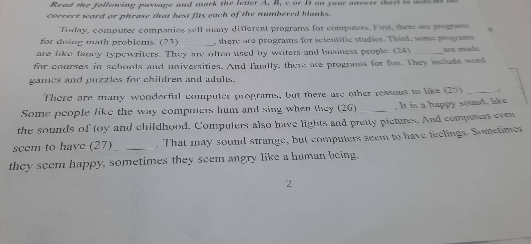 Read the following passage and mark the letter A, B, c or D on your answer sheet to indicale te 
correct word or phrase that best fits each of the numbered blanks. 
Today, computer companies sell many different programs for computers. First, there are programs 
for doing math problems. (23) _, there are programs for scientific studies. Third, some programs 
are like fancy typewriters. They are often used by writers and business people. (24)_ 
are made 
for courses in schools and universities. And finally, there are programs for fun. They include word 
games and puzzles for children and adults. 
There are many wonderful computer programs, but there are other reasons to like (25)_ 
. 
Some people like the way computers hum and sing when they (26)_ 
. It is a happy sound, like 
the sounds of toy and childhood. Computers also have lights and pretty pictures. And computers even 
seem to have (27) _. That may sound strange, but computers seem to have feelings. Sometimes 
they seem happy, sometimes they seem angry like a human being. 
2