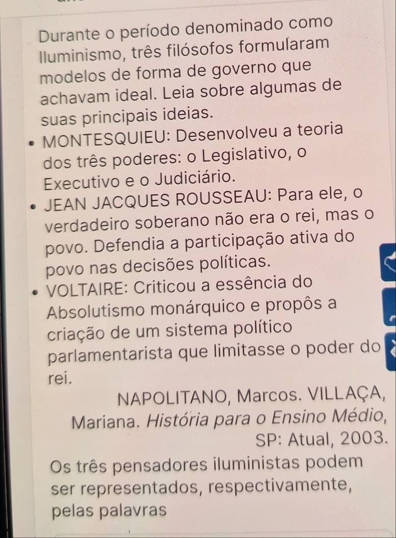 Durante o período denominado como 
Iluminismo, três filósofos formularam 
modelos de forma de governo que 
achavam ideal. Leia sobre algumas de 
suas principais ideias. 
MONTESQUIEU: Desenvolveu a teoria 
dos três poderes: o Legislativo, o 
Executivo e o Judiciário. 
JEAN JACQUES ROUSSEAU: Para ele, o 
verdadeiro soberano não era o rei, mas o 
povo. Defendia a participação ativa do 
povo nas decisões políticas. 
VOLTAIRE: Criticou a essência do 
Absolutismo monárquico e propôs a 
criação de um sistema político 
parlamentarista que limitasse o poder do 
rei. 
NAPOLITANO, Marcos. VILLAÇA, 
Mariana. História para o Ensino Médio, 
SP: Atual, 2003. 
Os três pensadores iluministas podem 
ser representados, respectivamente, 
pelas palavras