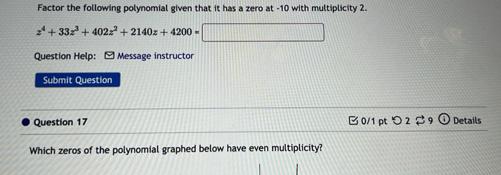 Factor the following polynomial given that it has a zero at -10 with multiplicity 2.
z^4+33z^3+402z^2+2140z+4200=□
Question Help: Message instructor 
Submit Question 
Question 17 0/1pt つ 2 9 odot Details 
Which zeros of the polynomial graphed below have even multiplicity?