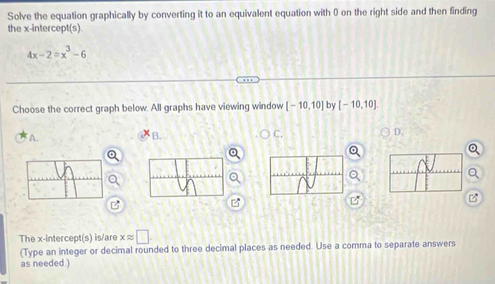 Solve the equation graphically by converting it to an equivalent equation with 0 on the right side and then finding 
the x-intercept(s).
4x-2=x^3-6
Choose the correct graph below. All graphs have viewing window [-10,10] by [-10,10]. 
A. 
B. 
C. 
D. 
The x-intercept(s) is/are xapprox □. 
(Type an integer or decimal rounded to three decimal places as needed. Use a comma to separate answers 
as needed )