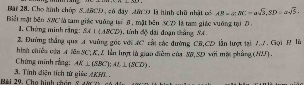 Cho hình chóp S. ABCD, có đáy ABCD là hình chữ nhật có AB=a; BC=asqrt(3), SD=asqrt(5). 
Biết mặt bên SBC là tam giác vuông tại B , mặt bên SCD là tam giác vuông tại D. 
1. Chứng minh rằng: SA⊥ (ABCD) , tính độ dài đoạn thắng SA . 
2. Đường thẳng qua A vuông góc với AC cắt các đường CB, CD lần lượt tại I, J. Gọi H là 
hình chiếu của A lên SC; K, L lần lượt là giao điểm của SB, SD với mặt phẳng (HIJ) . 
Chứng minh rằng: AK⊥ (SBC); AL⊥ (SCD). 
3. Tính diện tích tứ giác AKHL. 
Bài 29. Cho hình chón S ARCD