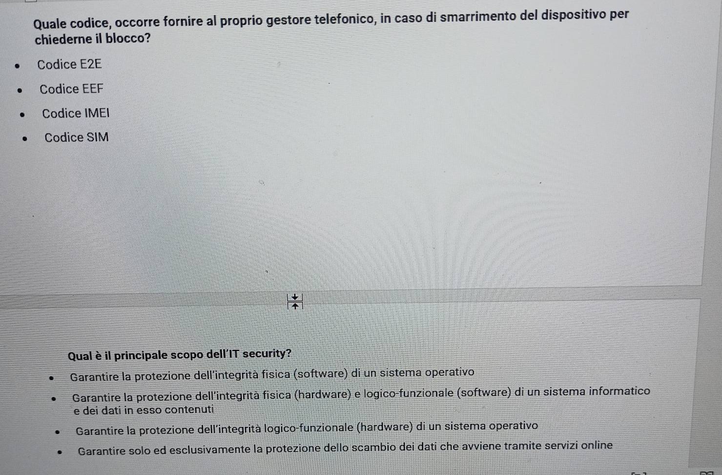 Quale codice, occorre fornire al proprio gestore telefonico, in caso di smarrimento del dispositivo per
chiederne il blocco?
Codice E2E
Codice EEF
Codice IMEI
Codice SIM
Qual è il principale scopo dell'IT security?
Garantire la protezione dell'integrità fisica (software) di un sistema operativo
Garantire la protezione dell'integrità fisica (hardware) e logico-funzionale (software) di un sistema informatico
e dei dati in esso contenuti
Garantire la protezione dell'integrità logico-funzionale (hardware) di un sistema operativo
Garantire solo ed esclusivamente la protezione dello scambio dei dati che avviene tramite servizi online