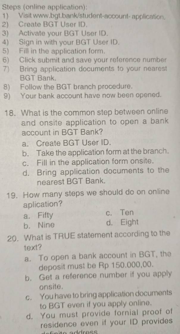 Steps (online application):
1) Visit www.bgt.bank/student-account- application.
2) Create BGT User ID.
3) Activate your BGT User ID.
4) Sign in with your BGT User ID.
5) Fill in the application form.
6) Click submit and save your reference number
7) Bring application documents to your nearest
BGT Bank.
8) Follow the BGT branch procedure.
9) Your bank account have now been opened.
18. What is the common step between online
and onsite application to open a bank
account in BGT Bank?
a. Create BGT User ID.
b. Take the application form at the branch.
c. Fill in the application form onsite.
d. Bring application documents to the
nearest BGT Bank.
19. How many steps we should do on online
aplication?
a. Fifty c. Ten
b. Nine d. Eight
20. What is TRUE statement according to the
text?
a. To open a bank account in BGT, the
deposit must be Rp 150.000,00.
b. Get a reference number if you apply
onsite.
c. You have to bring application documents
to BGT even if you apply online.
d. You must provide fornial proof of
residence even if your ID provides