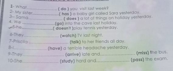 1- What 
_( do ) you visit last week? 
2- My sister_ ( has ) a baby girl called Sara yesterday. 
3- Sama 
_( does ) a lot of things on holiday yesterday. 
4. We _ (go) into the cave last holiday. 
5-he_ ( doesn't )play tennis yesterday. 
6-They_ (watch) TV last night. 
7-Priscila _(talk) to her friends all day. 
8-1._ (have) a terrible headache yesterday. 
9-They _(arrive) late and_ (miss) the bus. 
10-She_ (study) hard and_ (pass) the exam.