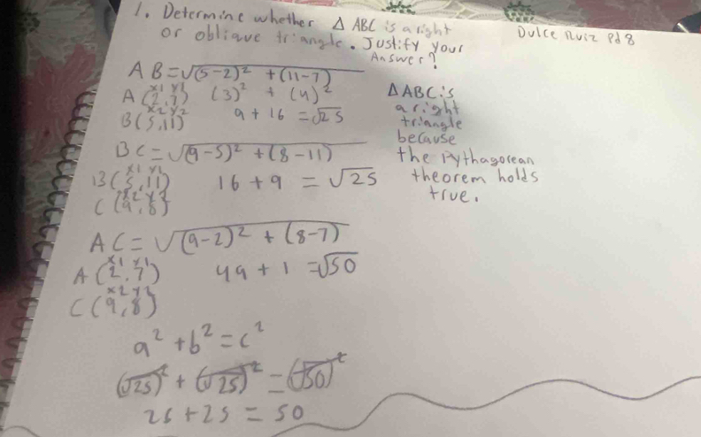 Determine whether △ ABC is a light Dulce nuiz Pd8 
or obliave trangle. Justify your
AB=sqrt((5-2)^2)+(11-7)
Answer?
x_1y3)^2+(4)(3)^2+(4)^2 △ A BCS
A(2,7)
B(5,11) 9+16=sqrt(25) a right 
triangle 
because
BC=sqrt((9-5)^2)+(8-11) x=1 the pythagorean
13(beginarrayr x1y1 5,11endarray ) 16+9=sqrt(25) theorem holds
Cbeginpmatrix x_2&y_2 9&8endpmatrix
true.
AC=sqrt((9-2)^2)+(8-7)
A(2^(x_1),7^1) 49+1=sqrt(50)
C(9,8)
a^2+b^2=c^2
(sqrt(25))^2+(sqrt(25))^2=(sqrt(50))^t
2s+2s=50