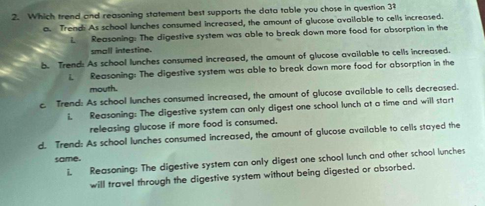 Which trend and reasoning statement best supports the data table you chose in question 3?
a. Trend: As school lunches consumed increased, the amount of glucose available to cells increased.
i. Reasoning: The digestive system was able to break down more food for absorption in the
small intestine.
b. Trend: As school lunches consumed increased, the amount of glucose available to cells increased.
i Reasoning: The digestive system was able to break down more food for absorption in the
mouth.
c. Trend: As school lunches consumed increased, the amount of glucose available to cells decreased.
i. Reasoning: The digestive system can only digest one school lunch at a time and will start
releasing glucose if more food is consumed.
d. Trend: As school lunches consumed increased, the amount of glucose available to cells stayed the
same.
ii. Reasoning: The digestive system can only digest one school lunch and other school lunches
will travel through the digestive system without being digested or absorbed.