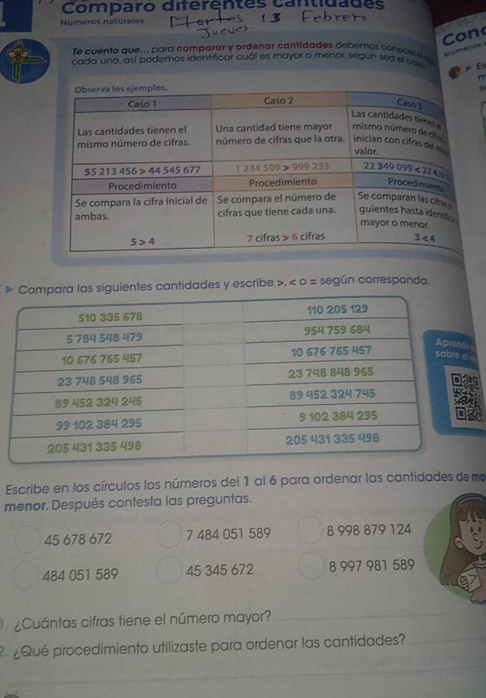 Comparo diferentes cantidades
Números naturales
Co n
Númetos 1
Te cuento que... para comparar y ordenar cantidades deberos consce e  
cada una, así podemos identificar cuál es mayor o menor según sea el cos  E
5
» siguientes cantidades y escribe », < 0 = según corresponda.
Escribe en los círculos los números del 1 al 6 para ordenar las cantidades de ma
menor. Después contesta las preguntas.
45 678 672 7 484 051 589 8 998 879 124
484 051 589 45 345 672 8 997 981 589
¿Cuántas cifras tiene el número mayor?_
_
¿Qué procedimiento utilizaste para ordenar las cantidades?_