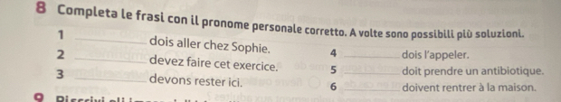 Completa le frasi con il pronome personale corretto. A volte sono possibili più soluzioni. 
1 _dois aller chez Sophie. 4 dois l’appeler. 
2 _devez faire cet exercice. 5 _doit prendre un antibiotique. 
3 _devons rester ici. 6 __doivent rentrer à la maison.