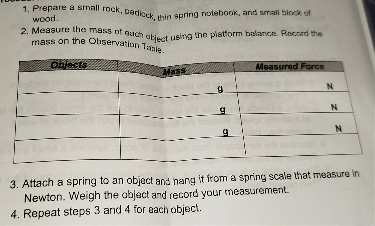 Prepare a small rock, padlock, thin spring notebook, and small block of 
wood. 
2. Measure the mass of each object using the platform balance. Record the 
mass on the Observation Table. 
3. Attach a spring to an object and hang it from a spring scale that measure in 
Newton. Weigh the object and record your measurement. 
4. Repeat steps 3 and 4 for each object.